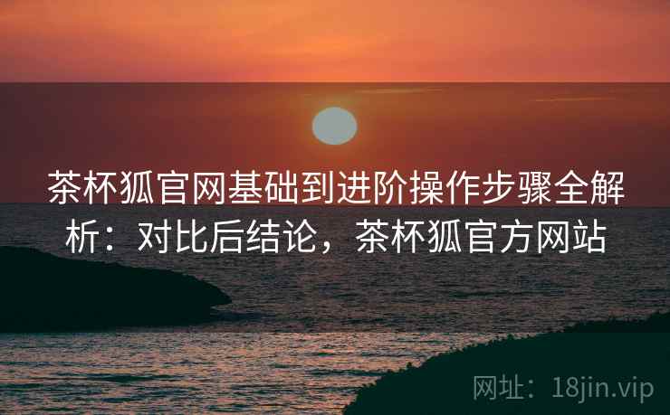 茶杯狐官网基础到进阶操作步骤全解析:对比后结论,茶杯狐官方网站 茶杯狐官网基础到进阶操作步骤全解析:对比后结论,茶杯狐官方网站
