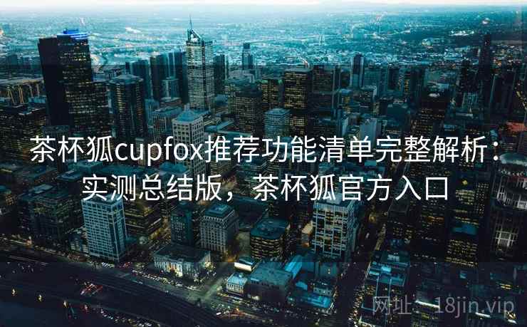 茶杯狐cupfox推荐功能清单完整解析：实测总结版，茶杯狐官方入口