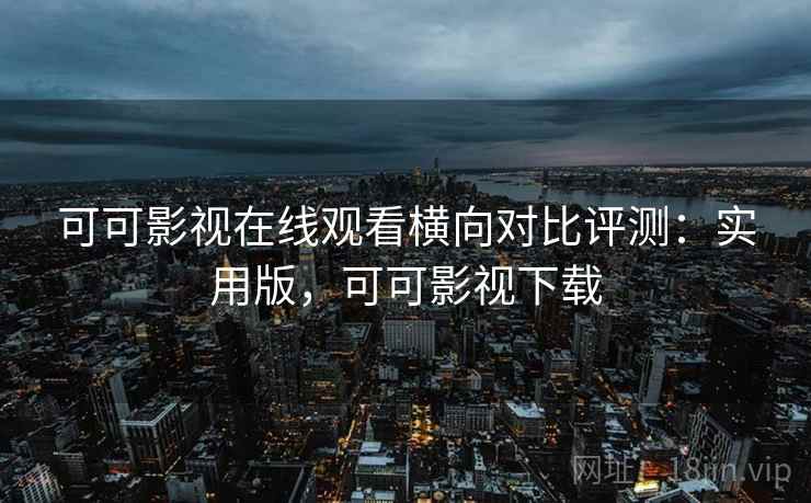 可可影视在线观看横向对比评测：实用版，可可影视下载