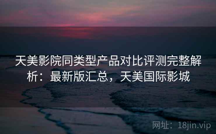 天美影院同类型产品对比评测完整解析：最新版汇总，天美国际影城