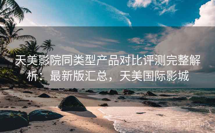 天美影院同类型产品对比评测完整解析：最新版汇总，天美国际影城